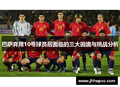 巴萨弃用10号球员后面临的三大困境与挑战分析